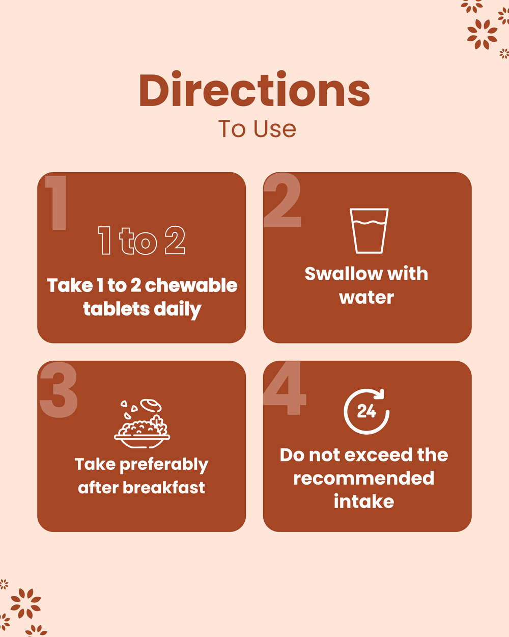 Directions for chewable tablets: take 1-2 daily with water, preferably after breakfast, don’t exceed recommended intake