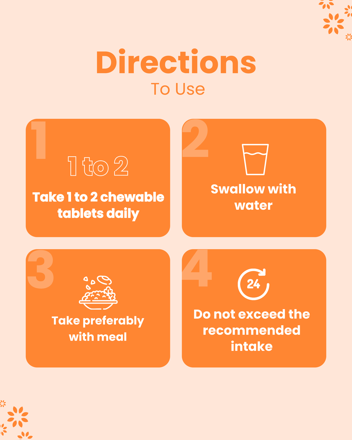 Directions for chewable tablets: take 1-2 daily with water, preferably with meal, don’t exceed recommended intake