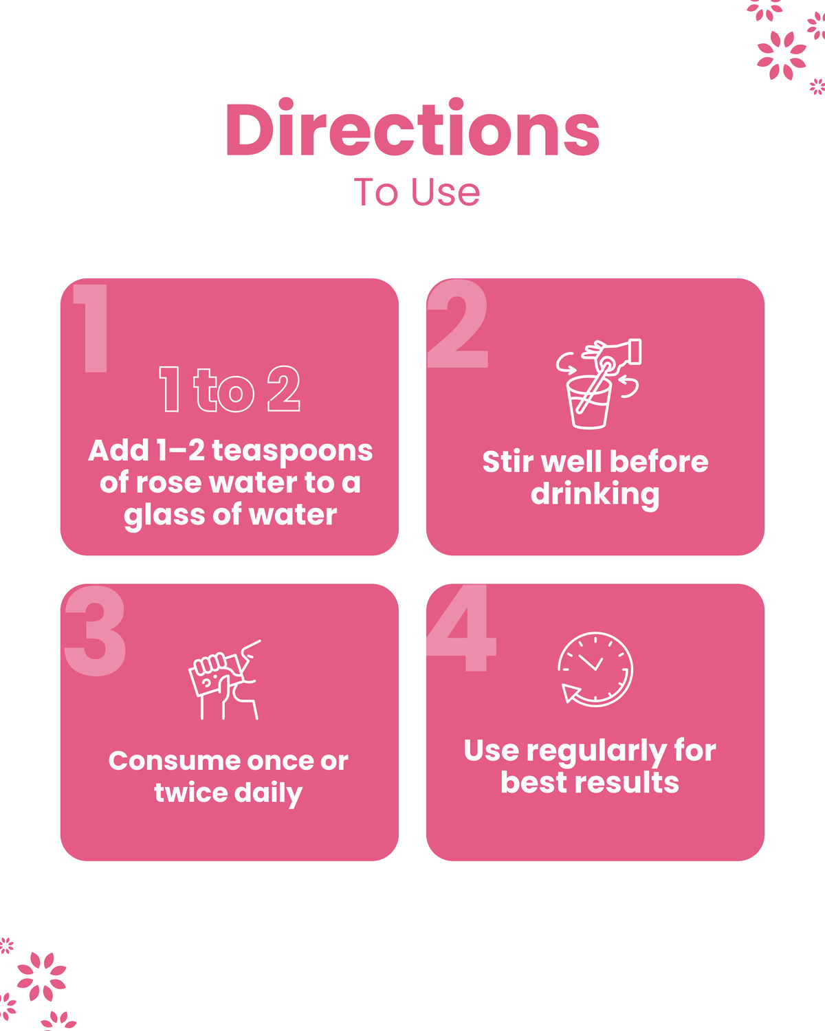 Directions to use rose water: add 1-2 tsp to water, stir, consume daily for best results