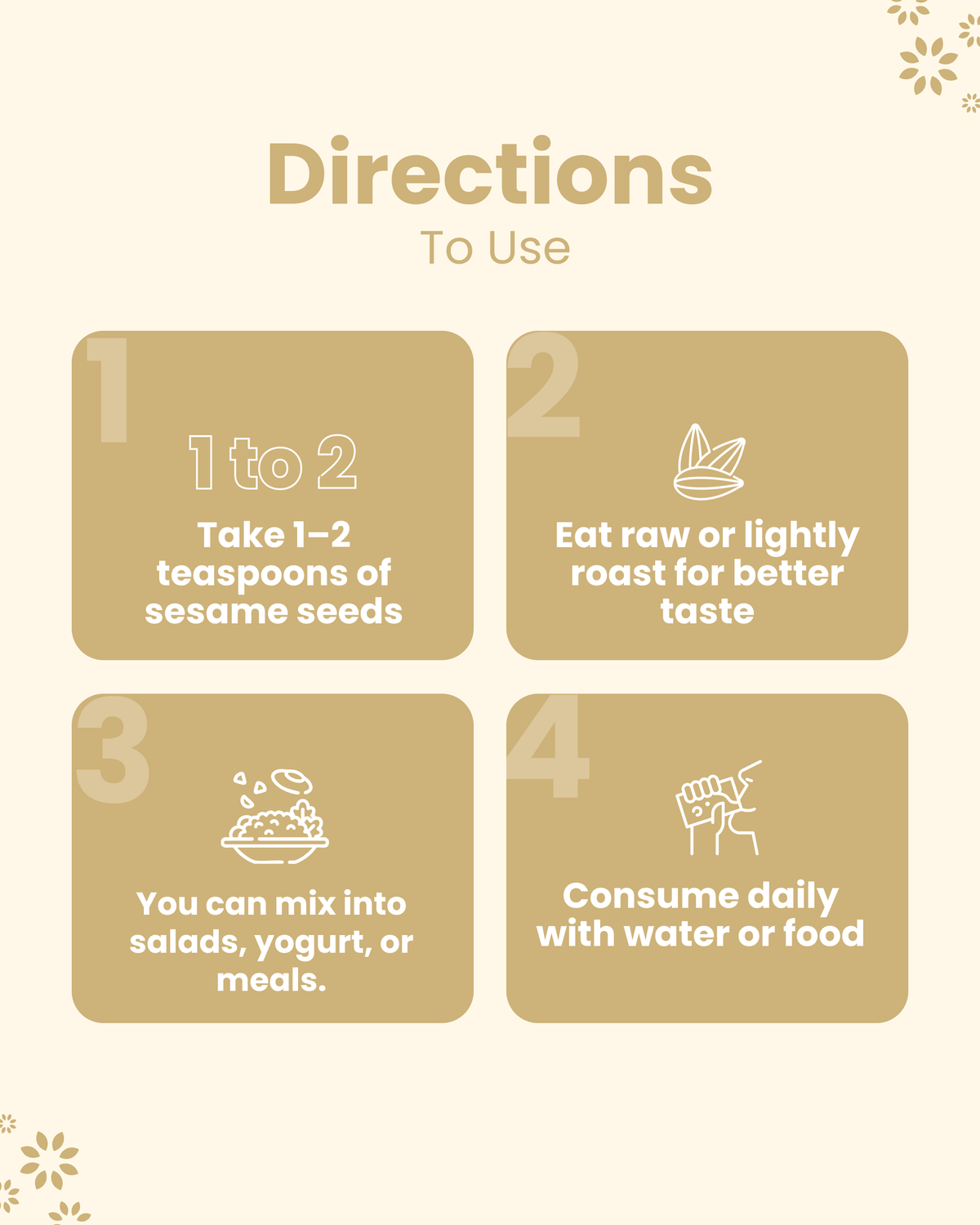 How to use sesame seeds: take 1-2 tsp daily, eat raw or roasted, mix in salads or yogurt, consume with water or food.